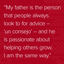 Quote: “My father is the person that people always look to for advice – ‘un consejo’ – and he is passionate about helping others grow. I am the same way.”